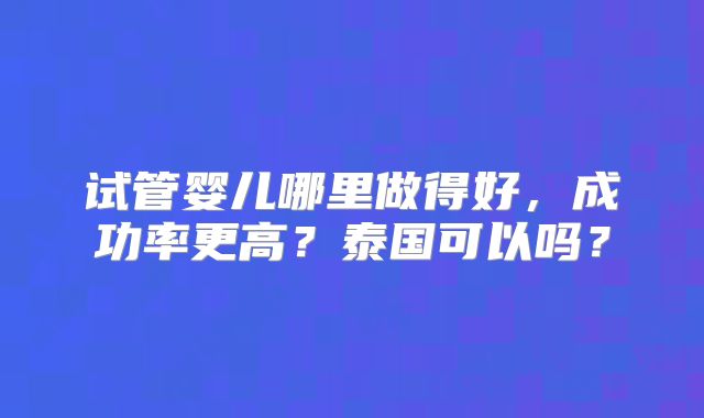 试管婴儿哪里做得好，成功率更高？泰国可以吗？