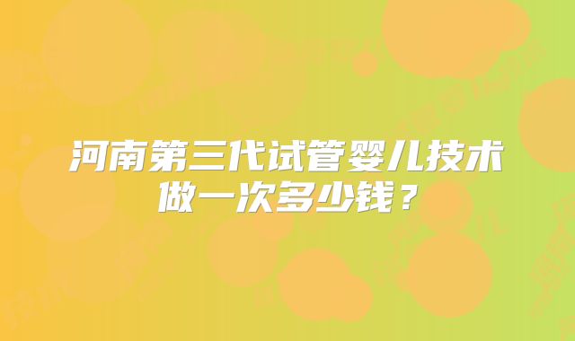 河南第三代试管婴儿技术做一次多少钱?