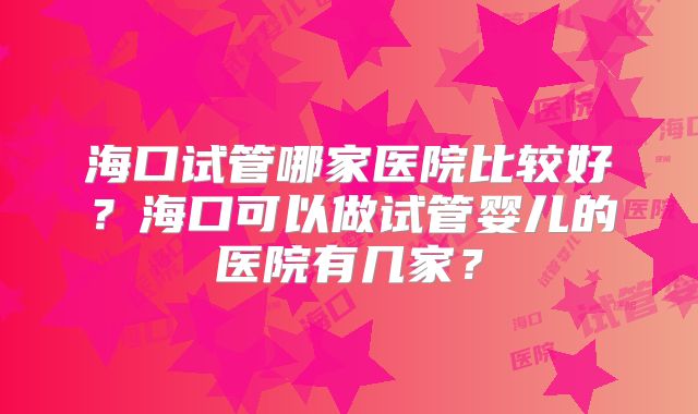 海口试管哪家医院比较好？海口可以做试管婴儿的医院有几家？
