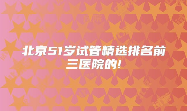 北京51岁试管精选排名前三医院的!