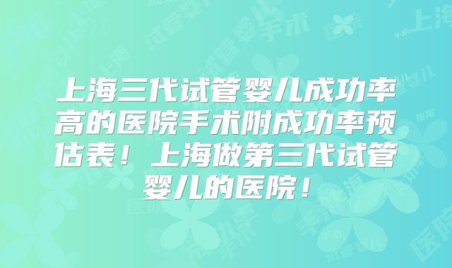 上海三代试管婴儿成功率高的医院手术附成功率预估表！上海做第三代试管婴儿的医院！
