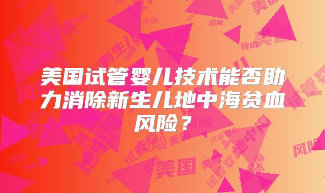 美国试管婴儿技术能否助力消除新生儿地中海贫血风险？