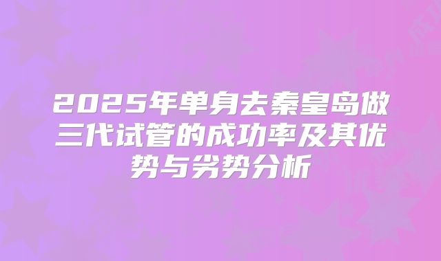 2025年单身去秦皇岛做三代试管的成功率及其优势与劣势分析