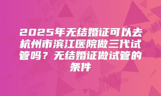 2025年无结婚证可以去杭州市滨江医院做三代试管吗?无结婚证做试管的条件