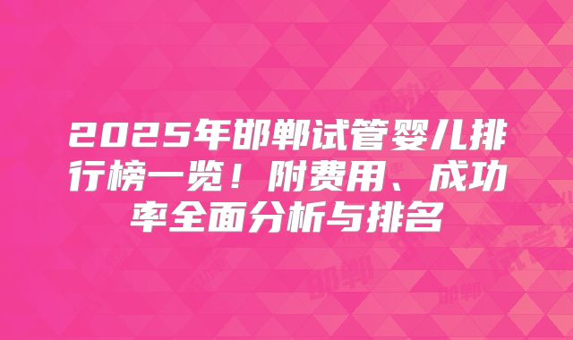 2025年邯郸试管婴儿排行榜一览！附费用、成功率全面分析与排名