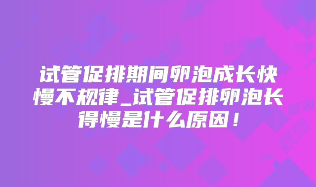 试管促排期间卵泡成长快慢不规律_试管促排卵泡长得慢是什么原因！