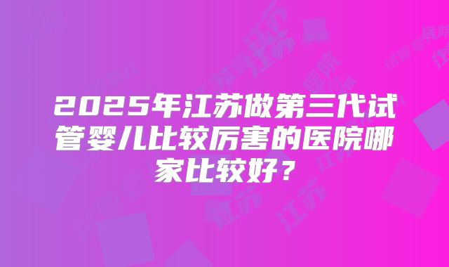 2025年江苏做第三代试管婴儿比较厉害的医院哪家比较好？