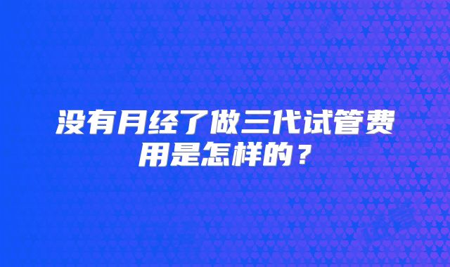 没有月经了做三代试管费用是怎样的?