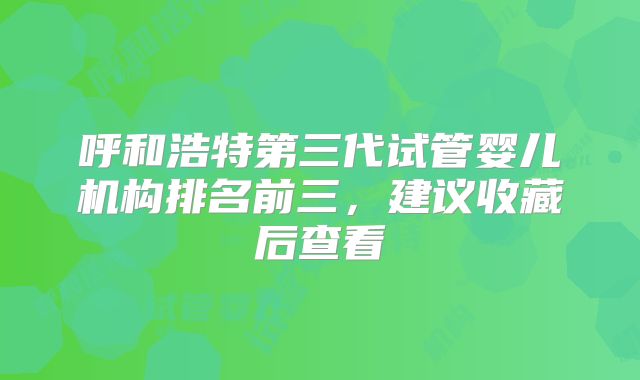 呼和浩特第三代试管婴儿机构排名前三，建议收藏后查看