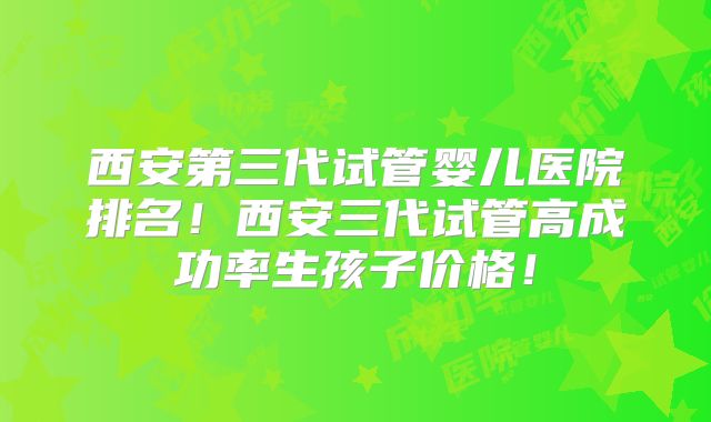 西安第三代试管婴儿医院排名！西安三代试管高成功率生孩子价格！