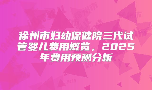 徐州市妇幼保健院三代试管婴儿费用概览，2025年费用预测分析