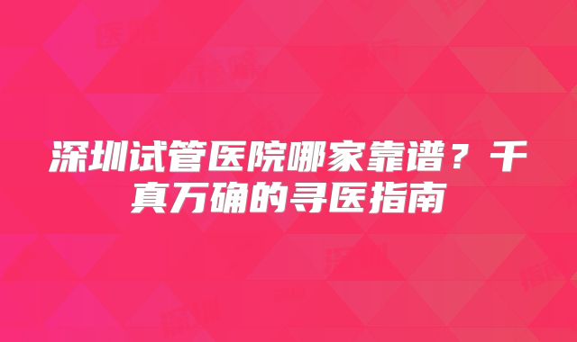 深圳试管医院哪家靠谱？千真万确的寻医指南