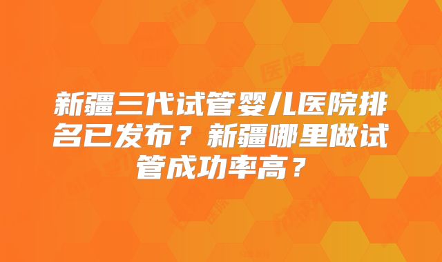 新疆三代试管婴儿医院排名已发布?新疆哪里做试管成功率高?