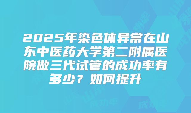 2025年染色体异常在山东中医药大学第二附属医院做三代试管的成功率有多少?如何提升
