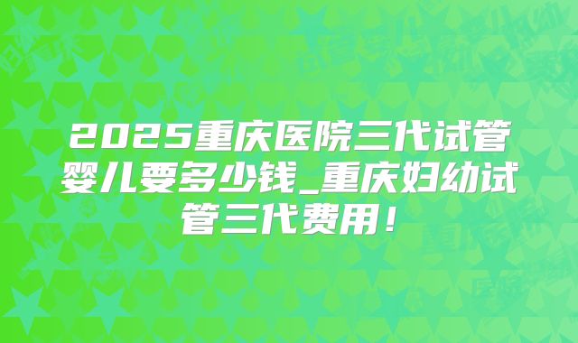 2025重庆医院三代试管婴儿要多少钱_重庆妇幼试管三代费用！