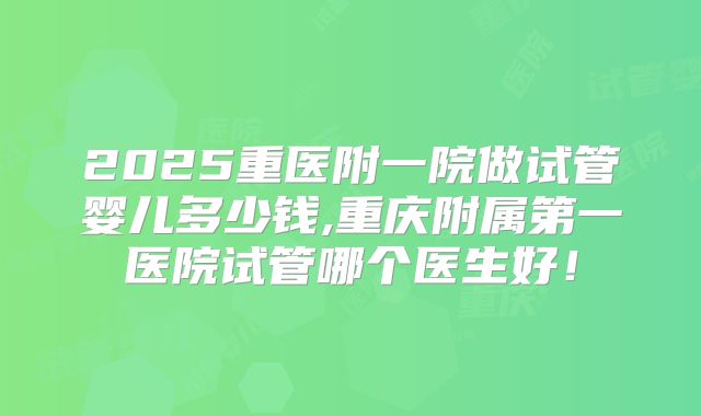 2025重医附一院做试管婴儿多少钱,重庆附属第一医院试管哪个医生好!
