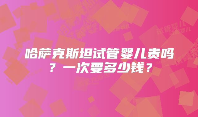 哈萨克斯坦试管婴儿贵吗?一次要多少钱?