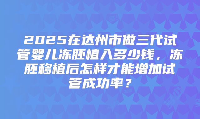 2025在达州市做三代试管婴儿冻胚植入多少钱,冻胚移植后怎样才能增加试管成功率?