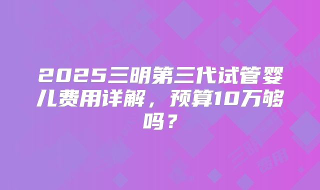 2025三明第三代试管婴儿费用详解，预算10万够吗？