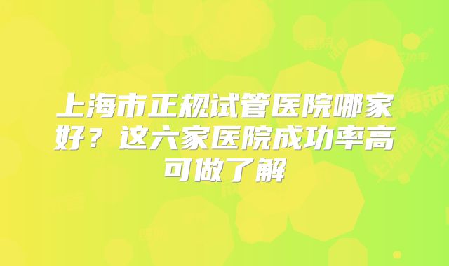 上海市正规试管医院哪家好?这六家医院成功率高可做了解
