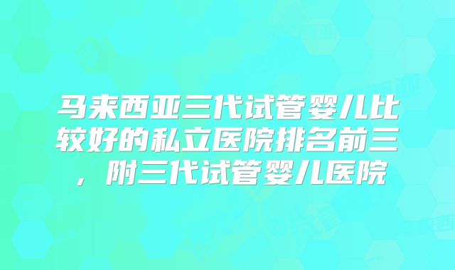 马来西亚三代试管婴儿比较好的私立医院排名前三,附三代试管婴儿医院
