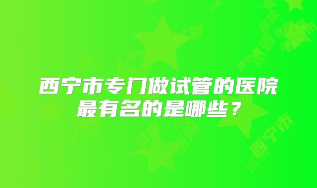 西宁市专门做试管的医院最有名的是哪些？