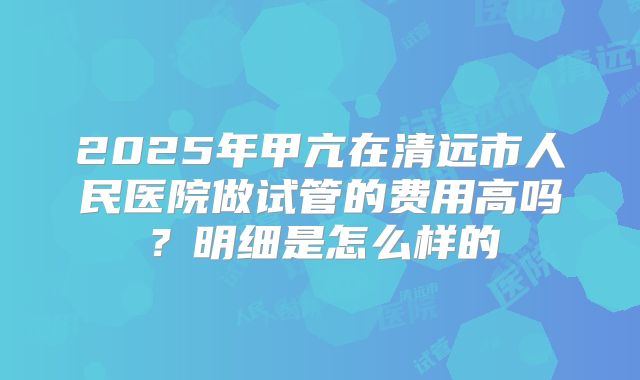 2025年甲亢在清远市人民医院做试管的费用高吗?明细是怎么样的