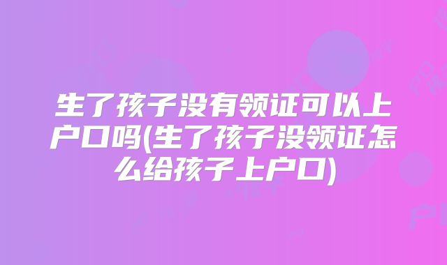 生了孩子没有领证可以上户口吗(生了孩子没领证怎么给孩子上户口)