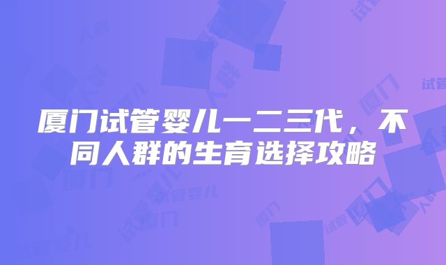 厦门试管婴儿一二三代，不同人群的生育选择攻略
