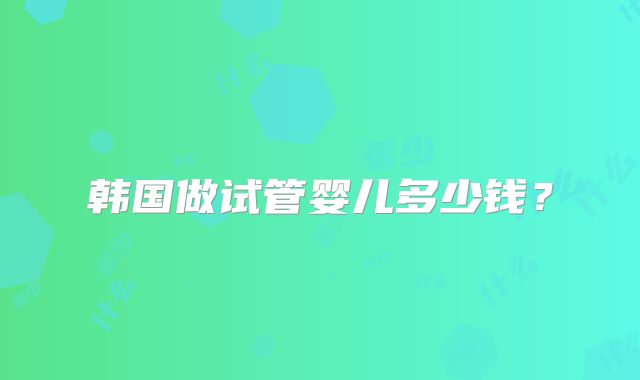 韩国做试管婴儿多少钱?
