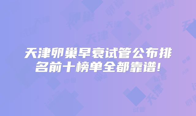 天津卵巢早衰试管公布排名前十榜单全都靠谱!