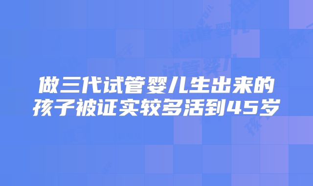 做三代试管婴儿生出来的孩子被证实较多活到45岁