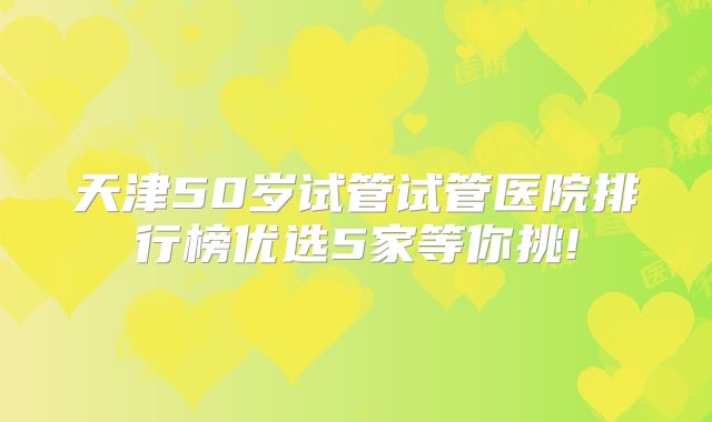 天津50岁试管试管医院排行榜优选5家等你挑!