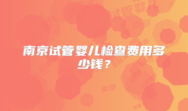 南京试管婴儿检查费用多少钱?