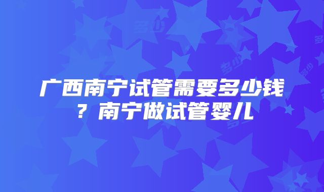 广西南宁试管需要多少钱？南宁做试管婴儿