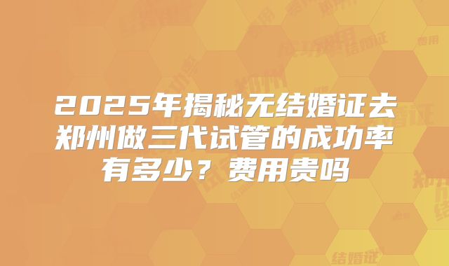 2025年揭秘无结婚证去郑州做三代试管的成功率有多少？费用贵吗