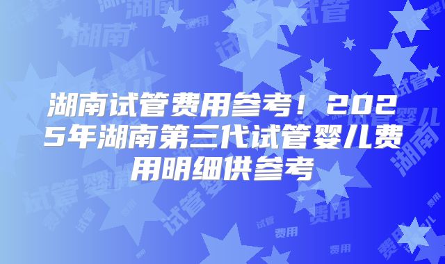 湖南试管费用参考！2025年湖南第三代试管婴儿费用明细供参考