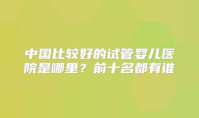 中国比较好的试管婴儿医院是哪里?前十名都有谁