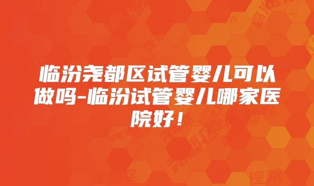 临汾尧都区试管婴儿可以做吗-临汾试管婴儿哪家医院好！