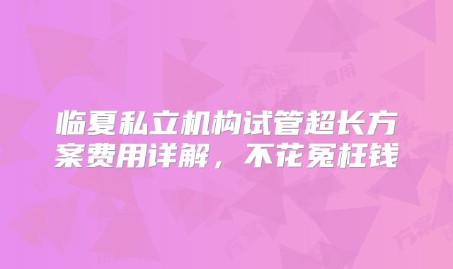 临夏私立机构试管超长方案费用详解,不花冤枉钱
