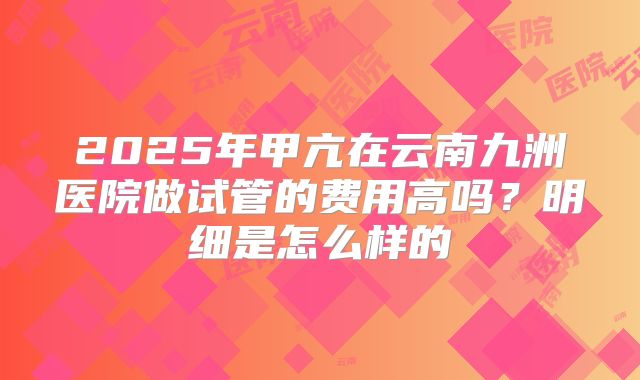 2025年甲亢在云南九洲医院做试管的费用高吗?明细是怎么样的