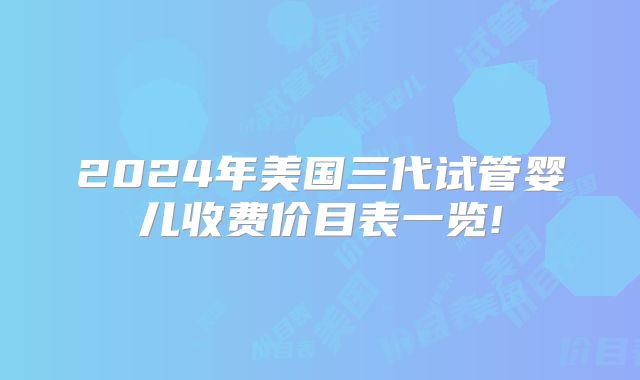 2024年美国三代试管婴儿收费价目表一览!