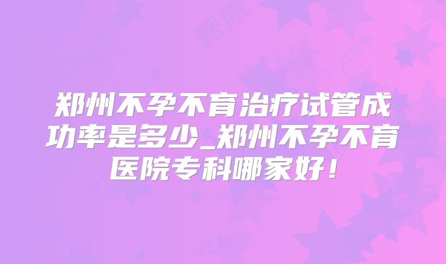 郑州不孕不育治疗试管成功率是多少_郑州不孕不育医院专科哪家好！
