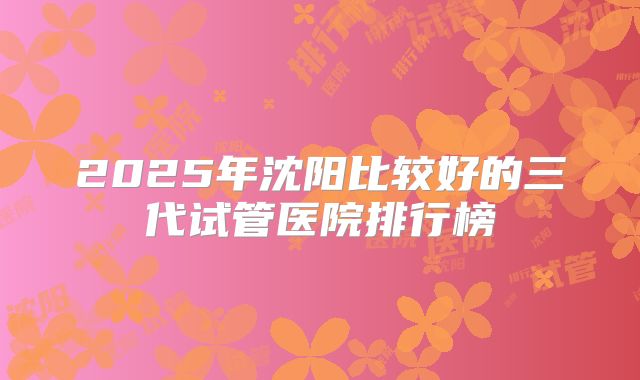 2025年沈阳比较好的三代试管医院排行榜