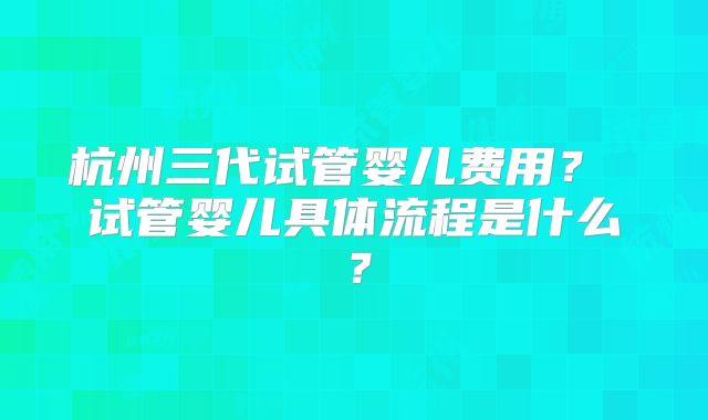 杭州三代试管婴儿费用? 试管婴儿具体流程是什么?