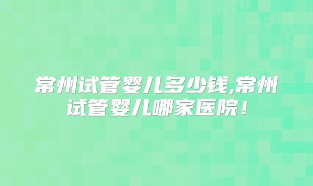 常州试管婴儿多少钱,常州试管婴儿哪家医院!