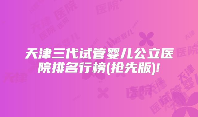 天津三代试管婴儿公立医院排名行榜(抢先版)!