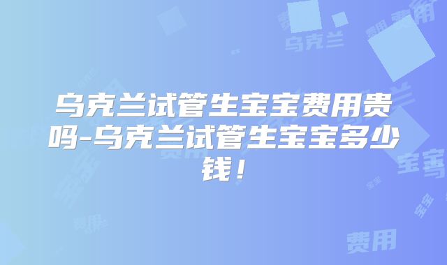 乌克兰试管生宝宝费用贵吗-乌克兰试管生宝宝多少钱!