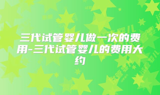 三代试管婴儿做一次的费用-三代试管婴儿的费用大约