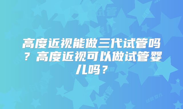 高度近视能做三代试管吗？高度近视可以做试管婴儿吗？